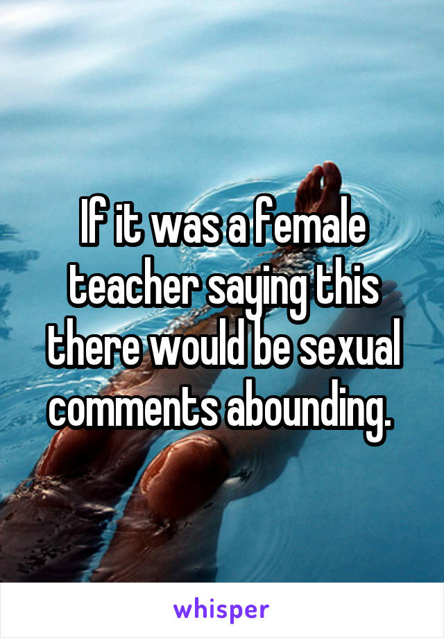 If it was a female teacher saying this there would be sexual comments abounding. 