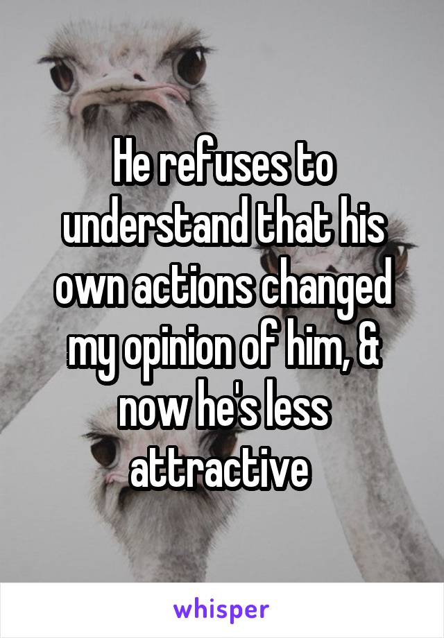 He refuses to understand that his own actions changed my opinion of him, & now he's less attractive 