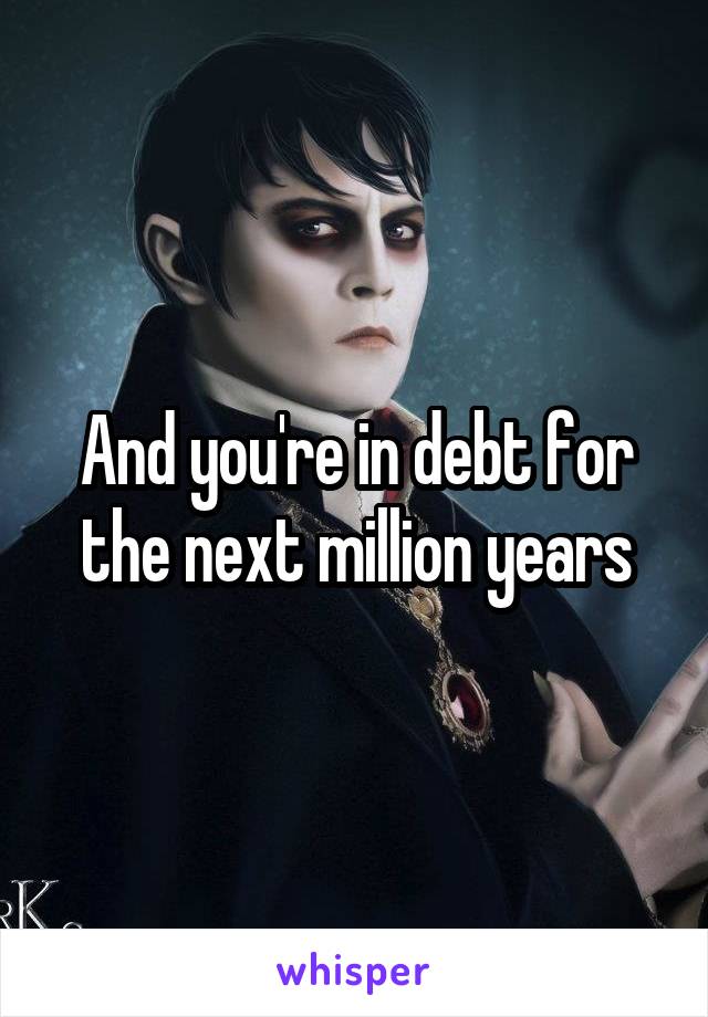 And you're in debt for the next million years