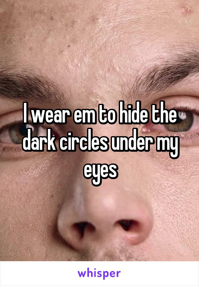I wear em to hide the dark circles under my eyes