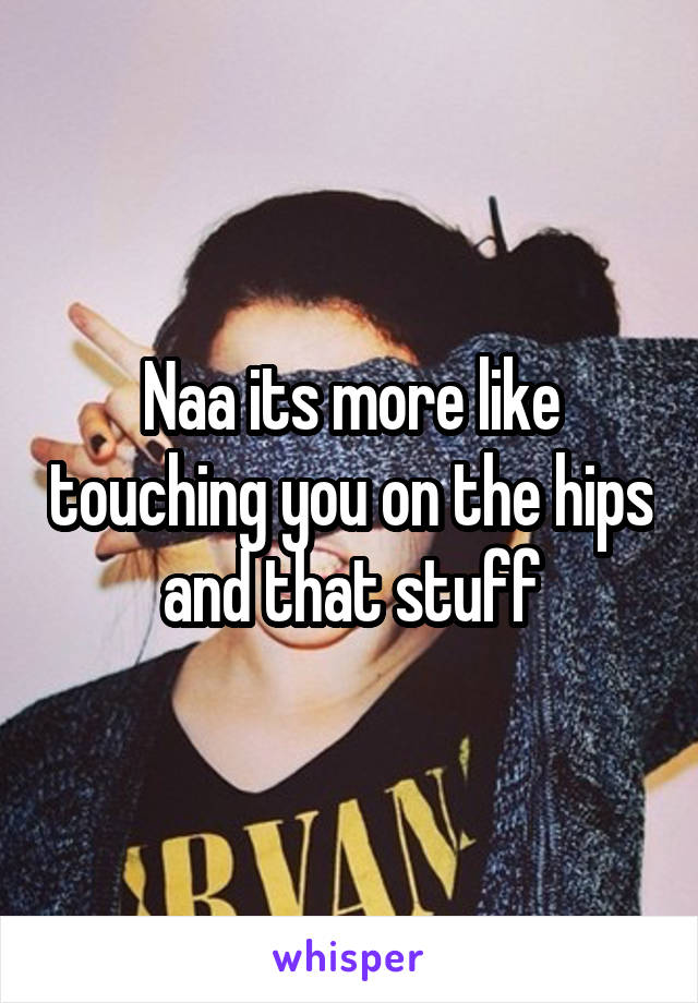 Naa its more like touching you on the hips and that stuff