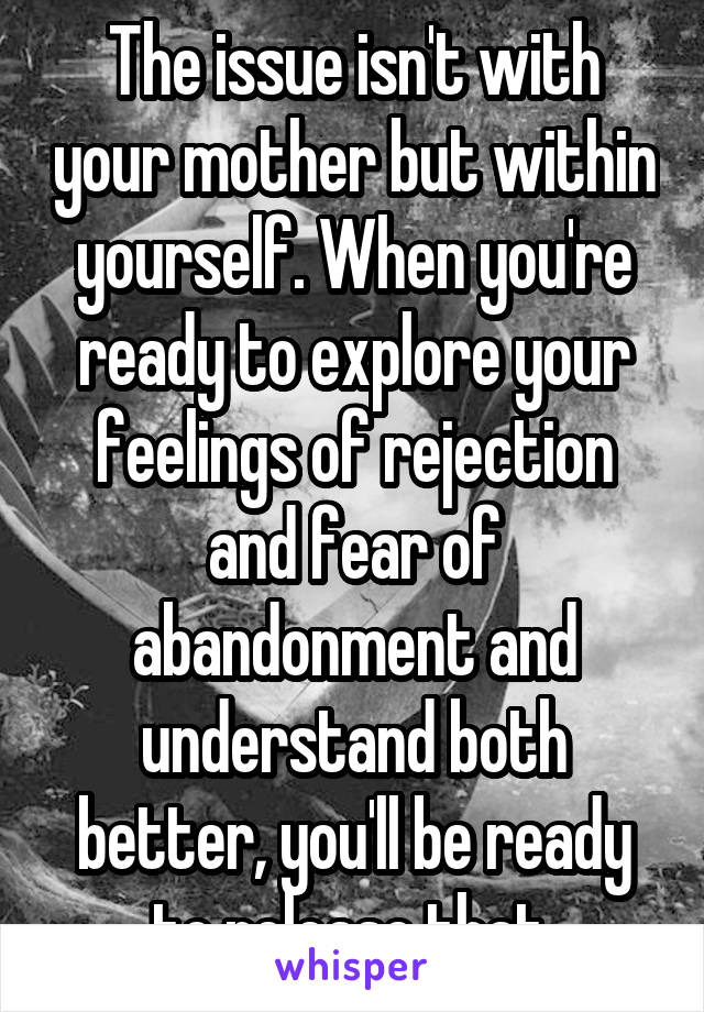 The issue isn't with your mother but within yourself. When you're ready to explore your feelings of rejection and fear of abandonment and understand both better, you'll be ready to release that 
