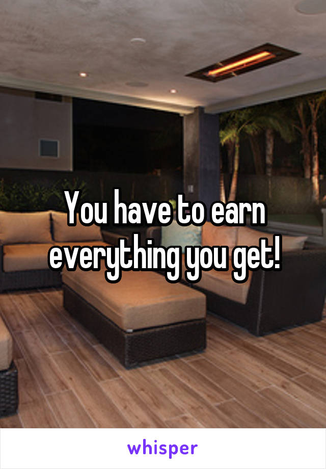 You have to earn everything you get!