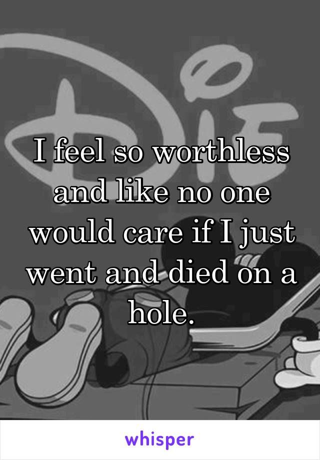 I feel so worthless and like no one would care if I just went and died on a hole.