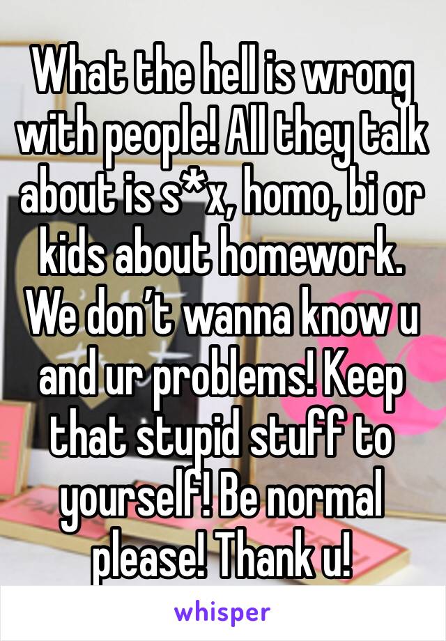 What the hell is wrong with people! All they talk about is s*x, homo, bi or kids about homework. We don’t wanna know u and ur problems! Keep that stupid stuff to yourself! Be normal please! Thank u!