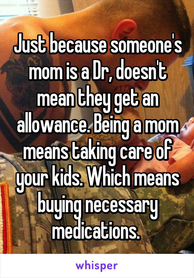 Just because someone's mom is a Dr, doesn't mean they get an allowance. Being a mom means taking care of your kids. Which means buying necessary medications. 