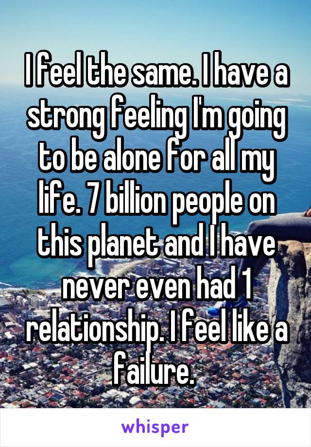 I feel the same. I have a strong feeling I'm going to be alone for all my life. 7 billion people on this planet and I have never even had 1 relationship. I feel like a failure. 