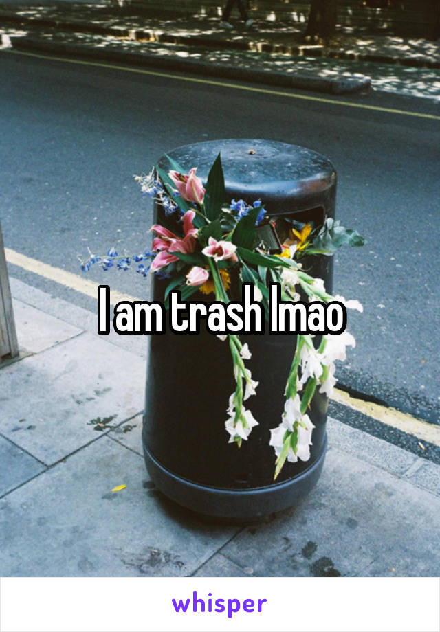 I am trash lmao