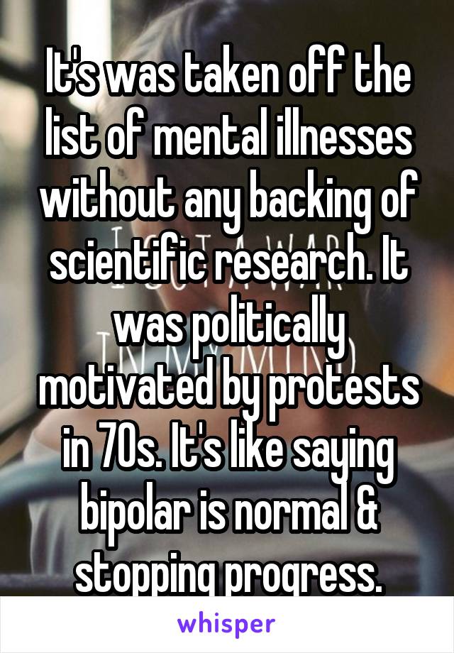 It's was taken off the list of mental illnesses without any backing of scientific research. It was politically motivated by protests in 70s. It's like saying bipolar is normal & stopping progress.