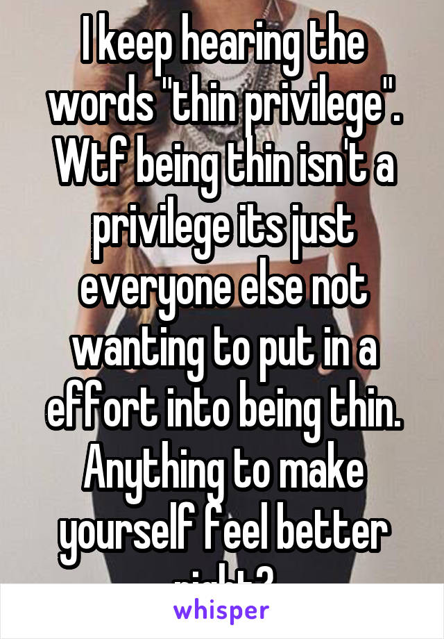 I keep hearing the words "thin privilege". Wtf being thin isn't a privilege its just everyone else not wanting to put in a effort into being thin. Anything to make yourself feel better right?