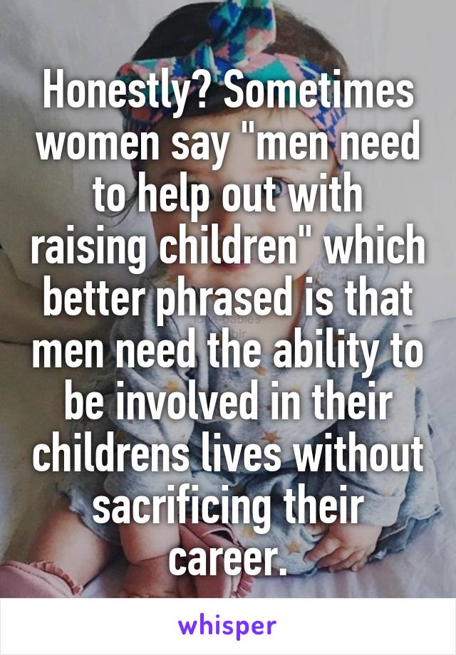 Honestly? Sometimes women say "men need to help out with raising children" which better phrased is that men need the ability to be involved in their childrens lives without sacrificing their career.