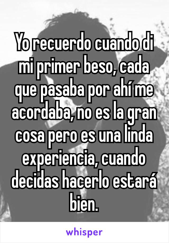 Yo recuerdo cuando di mi primer beso, cada que pasaba por ahí me acordaba, no es la gran cosa pero es una linda experiencia, cuando decidas hacerlo estará bien.