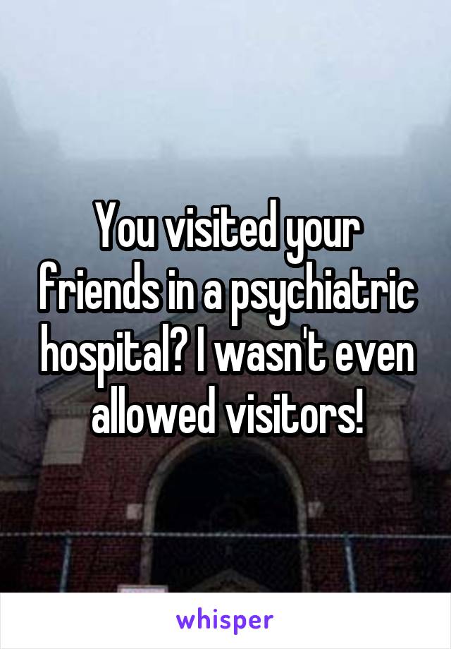 You visited your friends in a psychiatric hospital? I wasn't even allowed visitors!