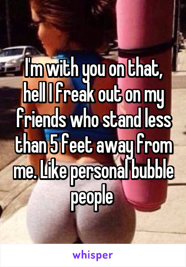 I'm with you on that, hell I freak out on my friends who stand less than 5 feet away from me. Like personal bubble people 