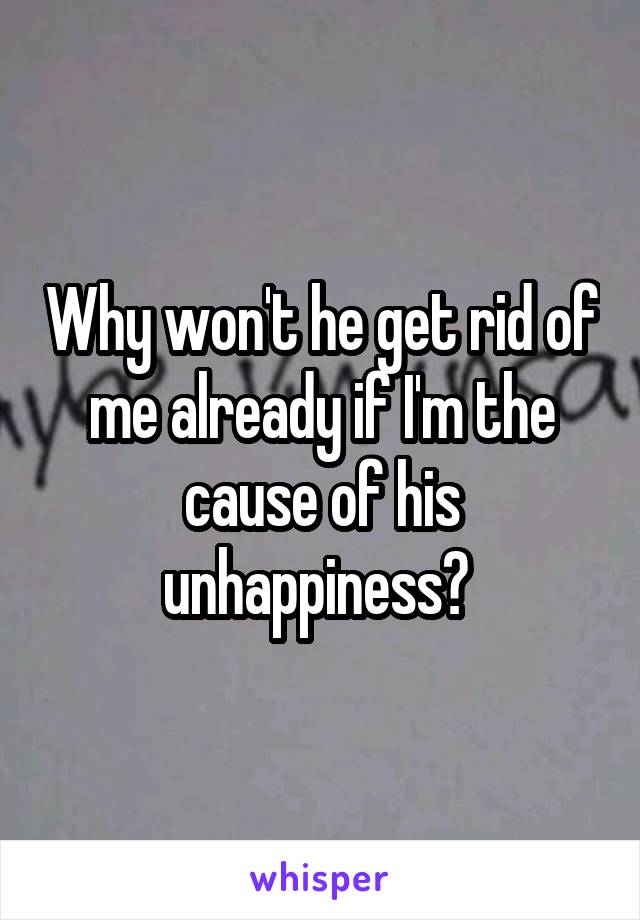 Why won't he get rid of me already if I'm the cause of his unhappiness? 