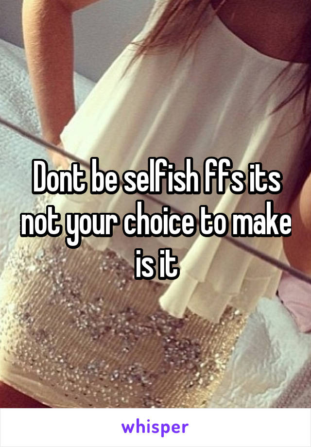 Dont be selfish ffs its not your choice to make is it