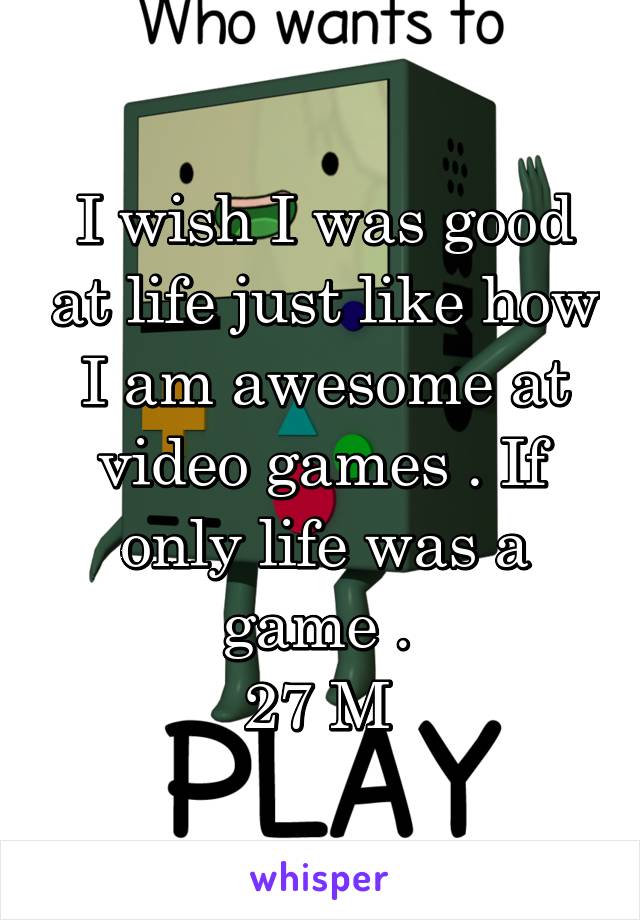 I wish I was good at life just like how I am awesome at video games . If only life was a game . 
27 M 