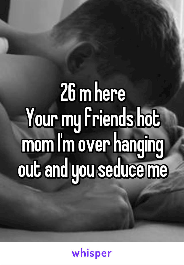 26 m here
Your my friends hot mom I'm over hanging out and you seduce me