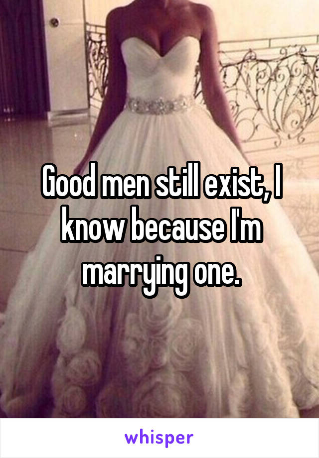 Good men still exist, I know because I'm marrying one.