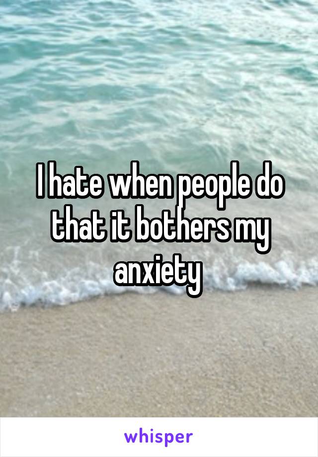 I hate when people do that it bothers my anxiety 