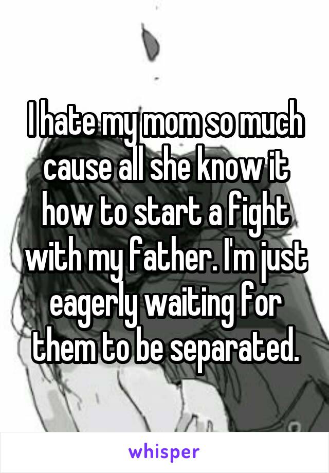 I hate my mom so much cause all she know it how to start a fight with my father. I'm just eagerly waiting for them to be separated.