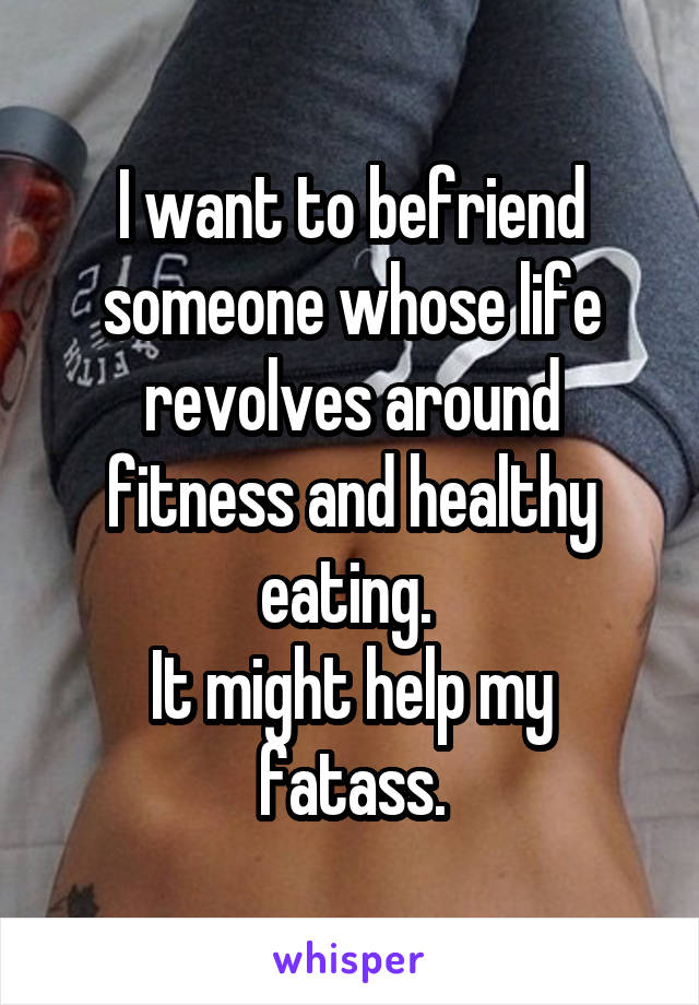 I want to befriend someone whose life revolves around fitness and healthy eating. 
It might help my fatass.