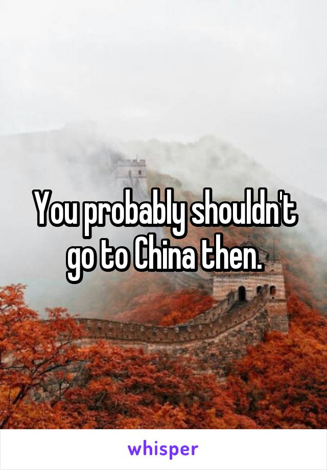 You probably shouldn't go to China then.