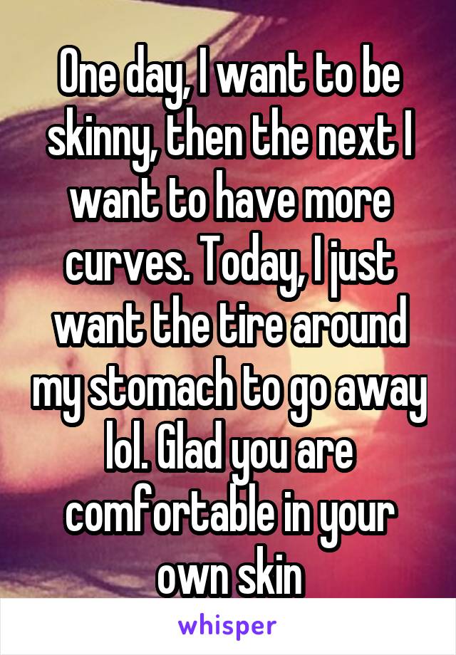 One day, I want to be skinny, then the next I want to have more curves. Today, I just want the tire around my stomach to go away lol. Glad you are comfortable in your own skin