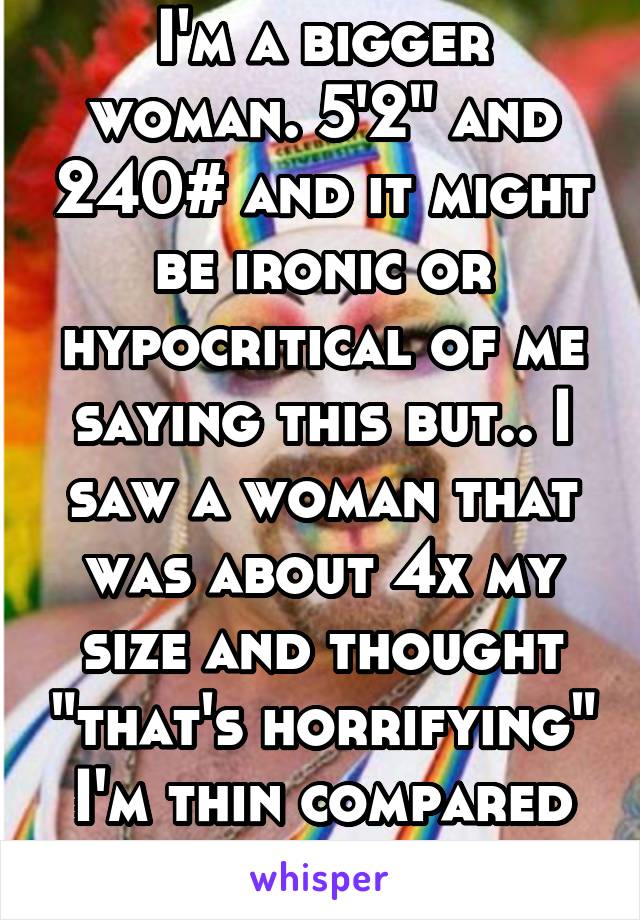 I'm a bigger woman. 5'2" and 240# and it might be ironic or hypocritical of me saying this but.. I saw a woman that was about 4x my size and thought "that's horrifying" I'm thin compared to her.