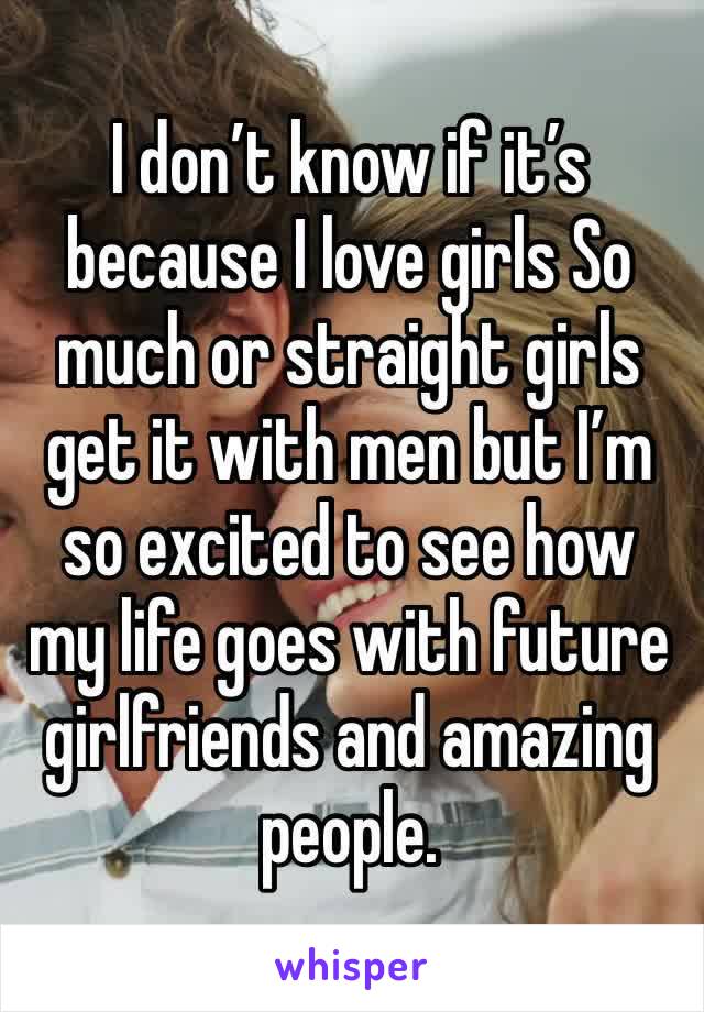 I don’t know if it’s because I love girls So much or straight girls get it with men but I’m so excited to see how my life goes with future girlfriends and amazing people. 