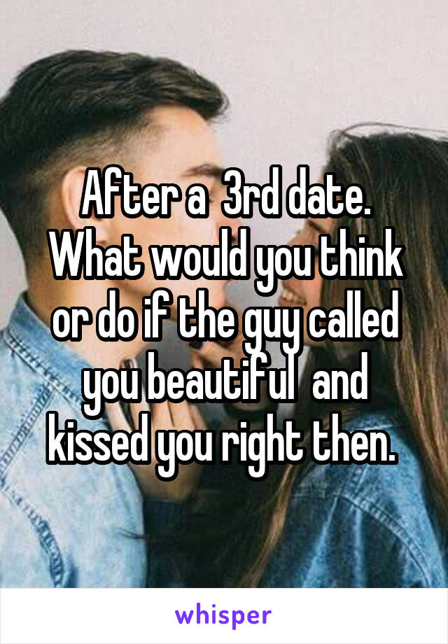 After a  3rd date. What would you think or do if the guy called you beautiful  and kissed you right then. 