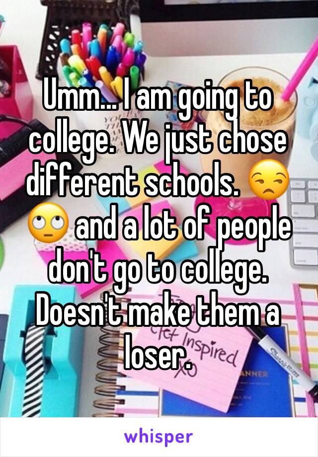 Umm... I am going to college. We just chose different schools. 😒🙄 and a lot of people don't go to college. Doesn't make them a loser.