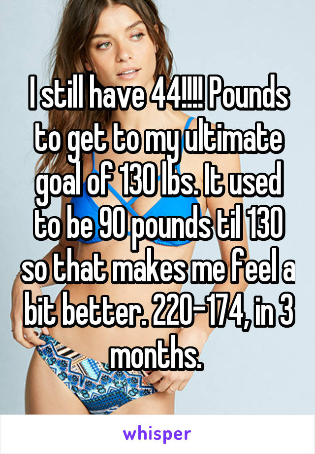 I still have 44!!!! Pounds to get to my ultimate goal of 130 lbs. It used to be 90 pounds til 130 so that makes me feel a bit better. 220-174, in 3 months. 