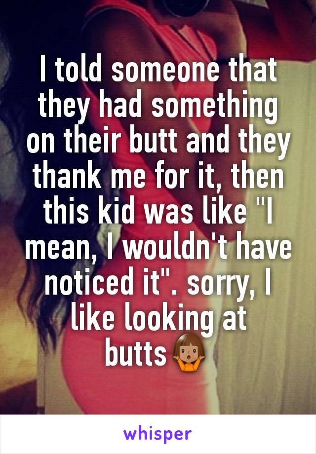 I told someone that they had something on their butt and they thank me for it, then this kid was like "I mean, I wouldn't have noticed it". sorry, I like looking at butts🤷🏽‍♀️