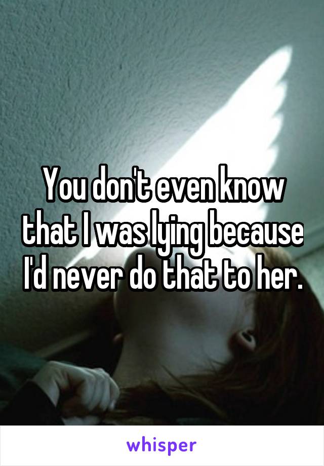 You don't even know that I was lying because I'd never do that to her.