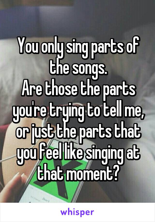 You only sing parts of the songs.
Are those the parts you're trying to tell me, or just the parts that you feel like singing at that moment?