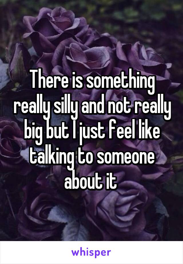 There is something really silly and not really big but I just feel like talking to someone about it 