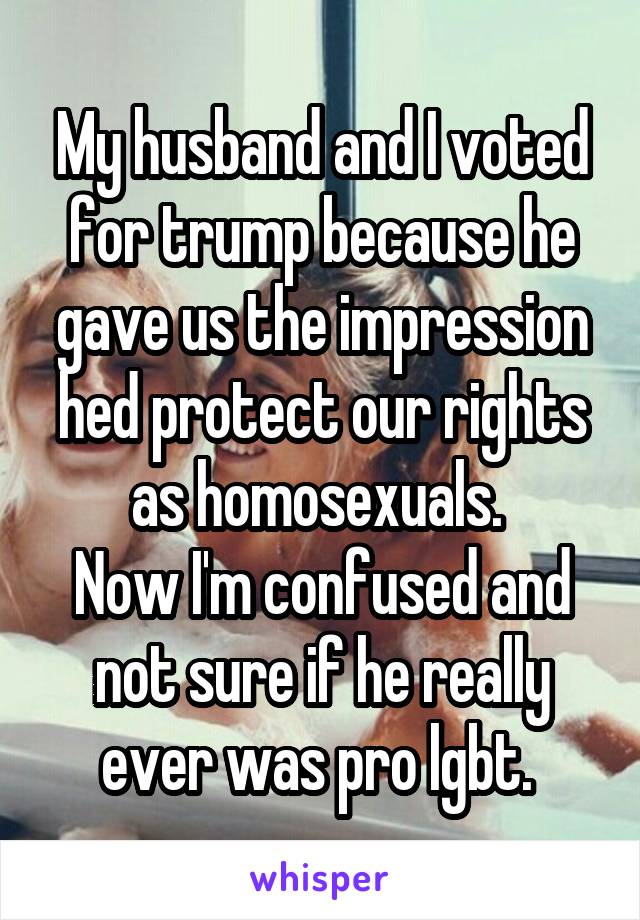 My husband and I voted for trump because he gave us the impression hed protect our rights as homosexuals. 
Now I'm confused and not sure if he really ever was pro lgbt. 