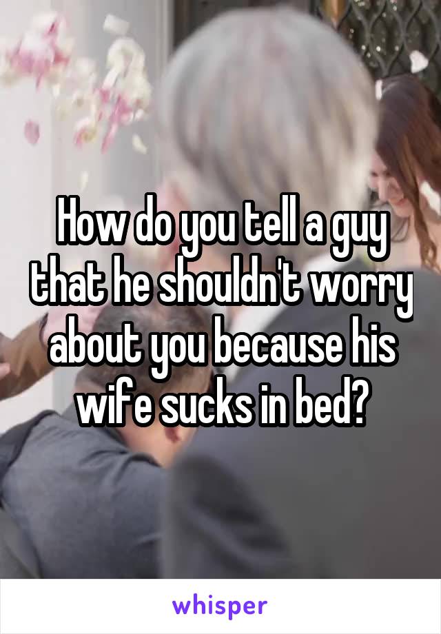 How do you tell a guy that he shouldn't worry about you because his wife sucks in bed?