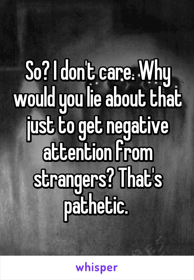 So? I don't care. Why would you lie about that just to get negative attention from strangers? That's pathetic. 