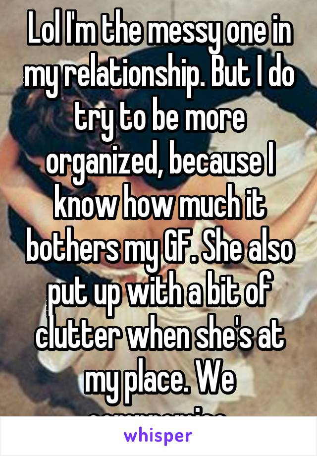 Lol I'm the messy one in my relationship. But I do try to be more organized, because I know how much it bothers my GF. She also put up with a bit of clutter when she's at my place. We compromise 