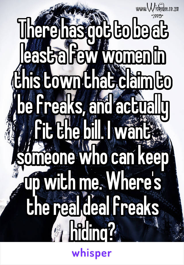 There has got to be at least a few women in this town that claim to be freaks, and actually fit the bill. I want someone who can keep up with me. Where's the real deal freaks hiding?