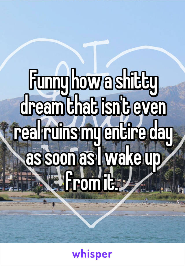 Funny how a shitty dream that isn't even real ruins my entire day as soon as I wake up from it. 