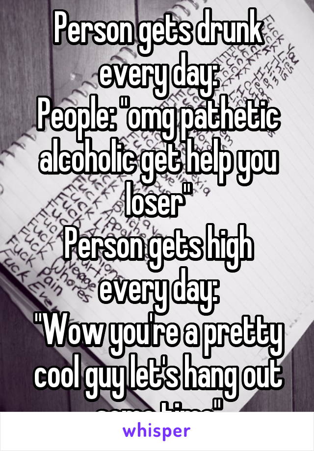 Person gets drunk every day:
People: "omg pathetic alcoholic get help you loser"
Person gets high every day:
"Wow you're a pretty cool guy let's hang out some time"