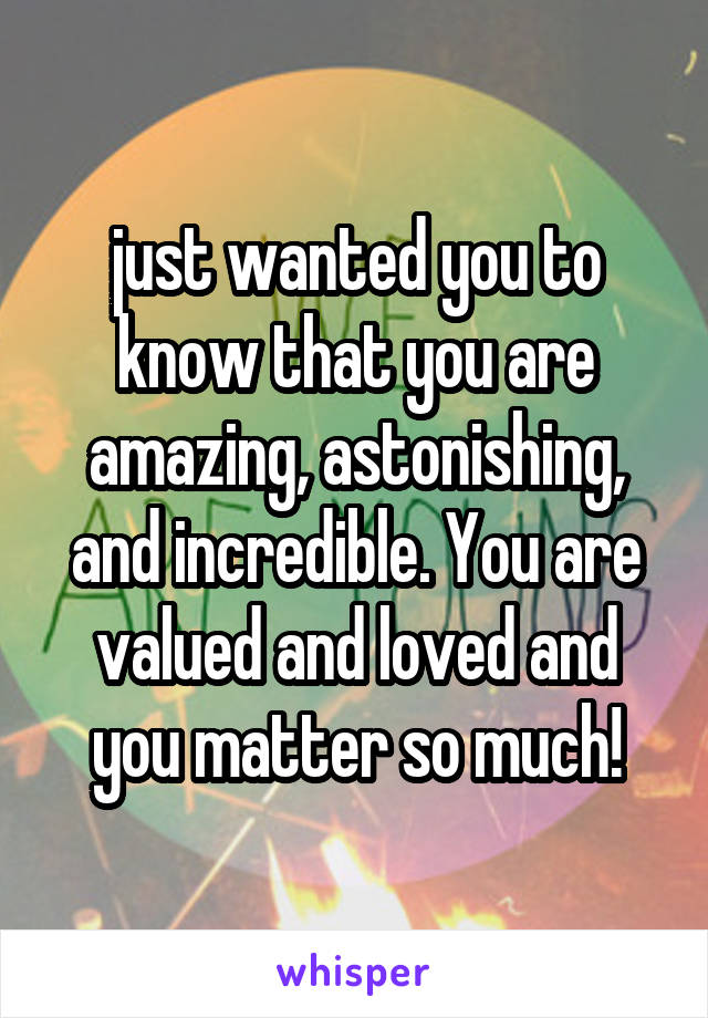 just wanted you to know that you are amazing, astonishing, and incredible. You are valued and loved and you matter so much!