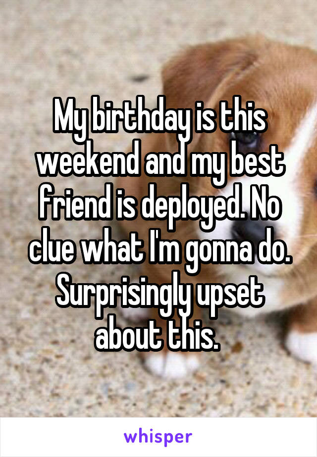 My birthday is this weekend and my best friend is deployed. No clue what I'm gonna do. Surprisingly upset about this. 