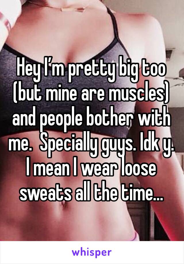 Hey I’m pretty big too (but mine are muscles) and people bother with me.  Specially guys. Idk y. I mean I wear loose sweats all the time...