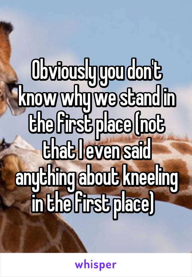 Obviously you don't know why we stand in the first place (not that I even said anything about kneeling in the first place)  