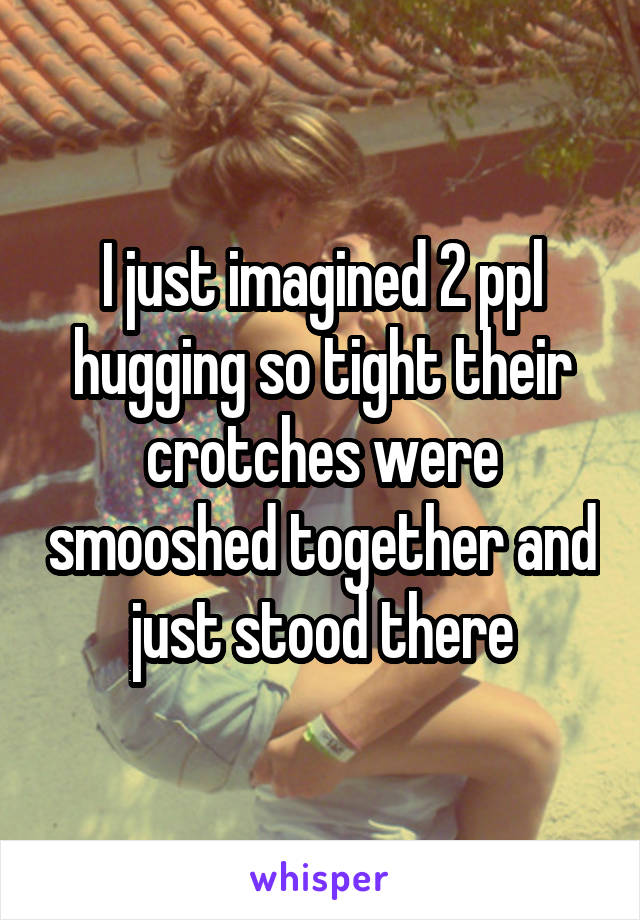 I just imagined 2 ppl hugging so tight their crotches were smooshed together and just stood there