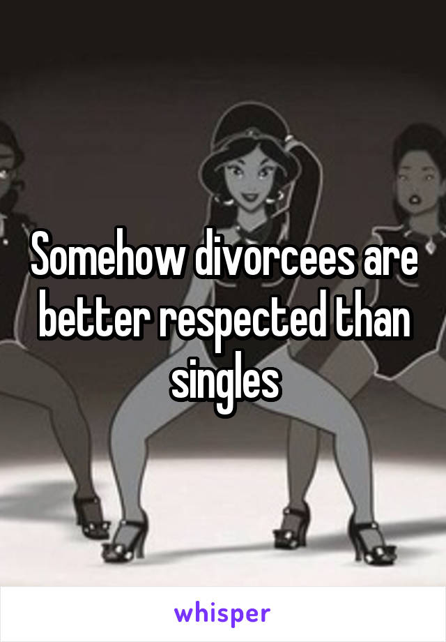 Somehow divorcees are better respected than singles